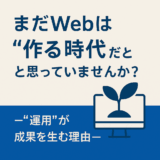 まだWebは“作る時代”だと思っていませんか？ ―“運用”が成果を生む理由―